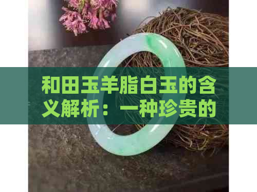 和田玉羊脂白玉的含义解析：一种珍贵的玉石特性及其文化价值