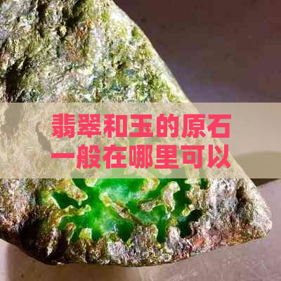 翡翠和玉的原石一般在哪里可以找到：探索原石产地与购买途径