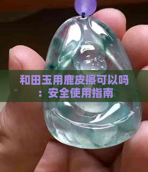 和田玉用鹿皮擦可以吗：安全使用指南