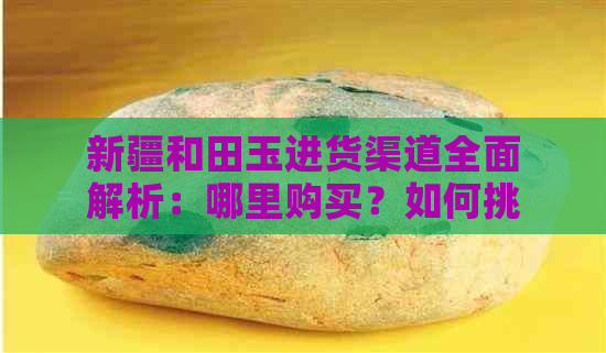 新疆和田玉进货渠道全面解析：哪里购买？如何挑选？价格参考等一应俱全！