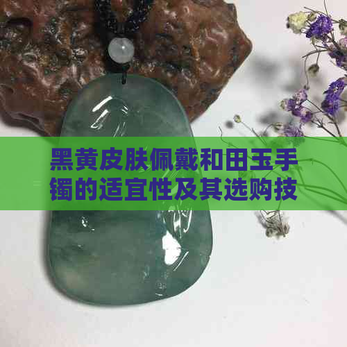 黑黄皮肤佩戴和田玉手镯的适宜性及其选购技巧