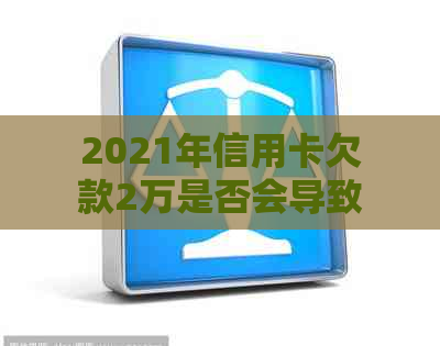 2021年信用卡欠款2万是否会导致牢狱之灾？