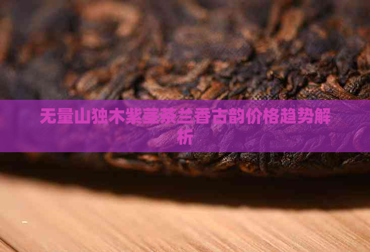 无量山独木紫茎茶兰香古韵价格趋势解析