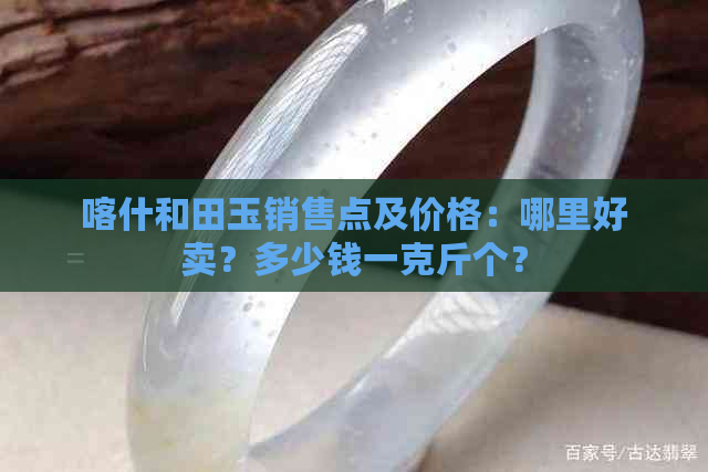 喀什和田玉销售点及价格：哪里好卖？多少钱一克斤个？