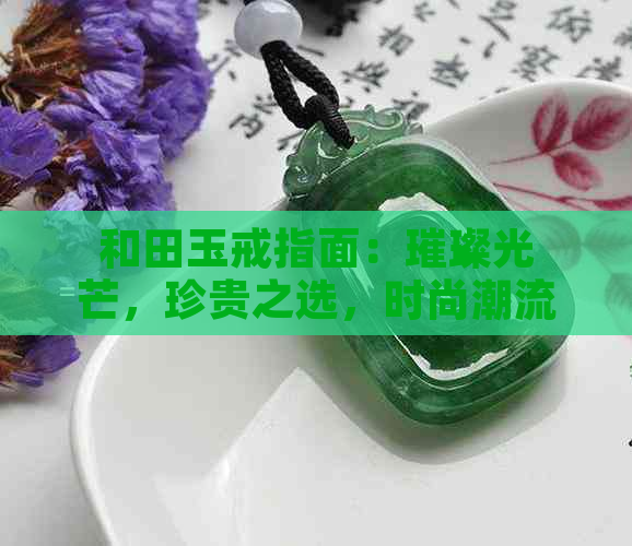 和田玉戒指面：璀璨光芒，珍贵之选，时尚潮流，优雅品味