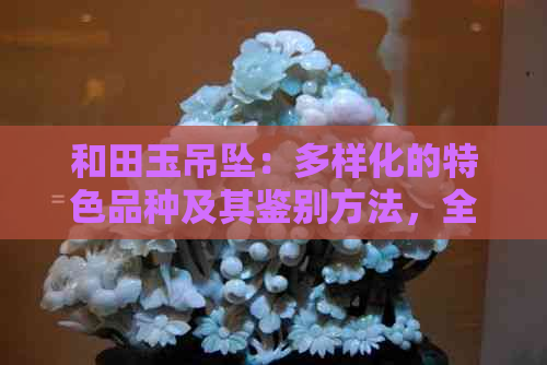 和田玉吊坠：多样化的特色品种及其鉴别方法，全面解析收藏价值与选购技巧