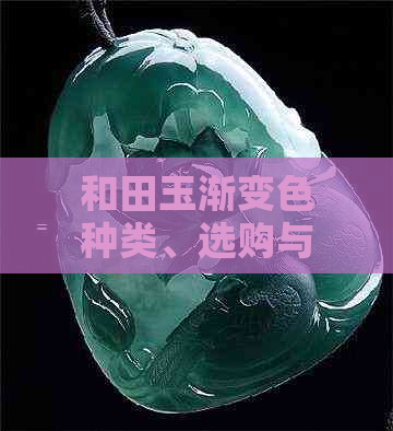 和田玉渐变色种类、选购与保养指南：了解所有你想知道的关键信息