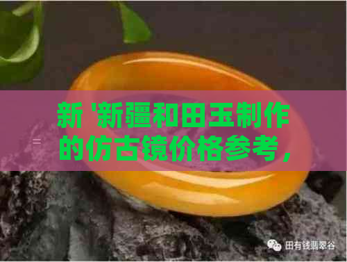 新 '新疆和田玉制作的仿古镜价格参考，品质与工艺并重'