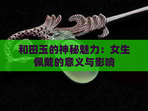 和田玉的神秘魅力：女生佩戴的意义与影响