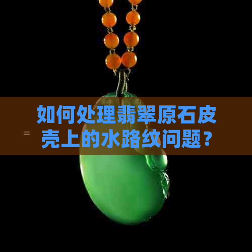 如何处理翡翠原石皮壳上的水路纹问题？