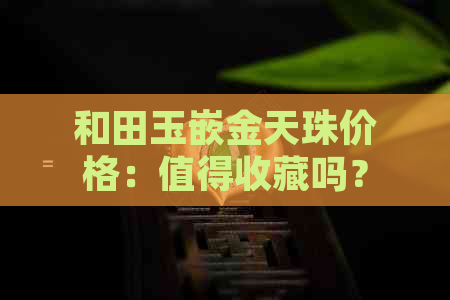 和田玉嵌金天珠价格：值得收藏吗？每克多少钱？