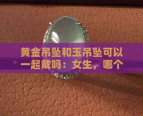 黄金吊坠和玉吊坠可以一起戴吗：女生，哪个更好？可以与玉石项链搭配吗？