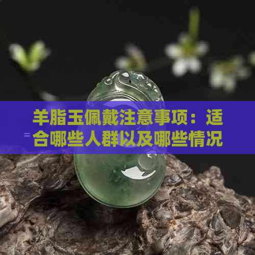 羊脂玉佩戴注意事项：适合哪些人群以及哪些情况下应避免使用