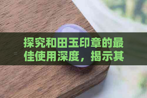 探究和田玉印章的更佳使用深度，揭示其价值与意义