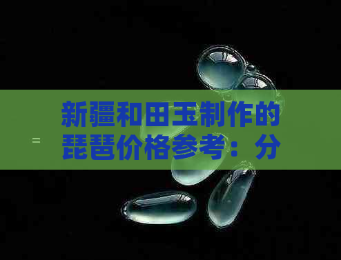 新疆和田玉制作的琵琶价格参考：分辨真伪与收藏价值