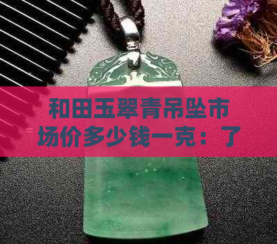 和田玉翠青吊坠市场价多少钱一克：了解当前市场行情与单价