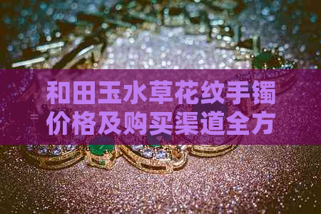 和田玉水草花纹手镯价格及购买渠道全方位解析