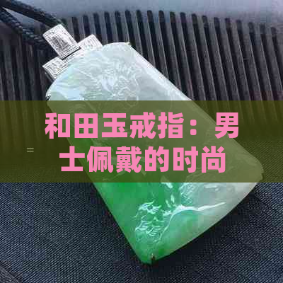 和田玉戒指：男士佩戴的时尚与寓意之选，了解其功效与好处