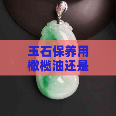 玉石保养用橄榄油还是茶油好？盘玉的更佳选择是什么？