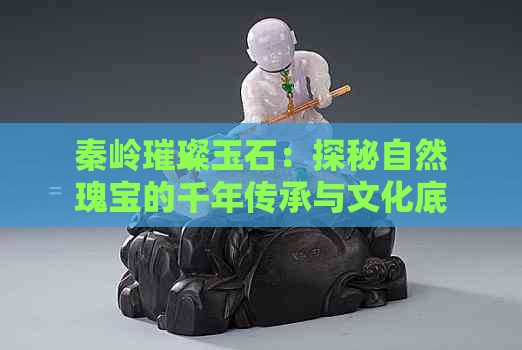 秦岭璀璨玉石：探秘自然瑰宝的千年传承与文化底蕴