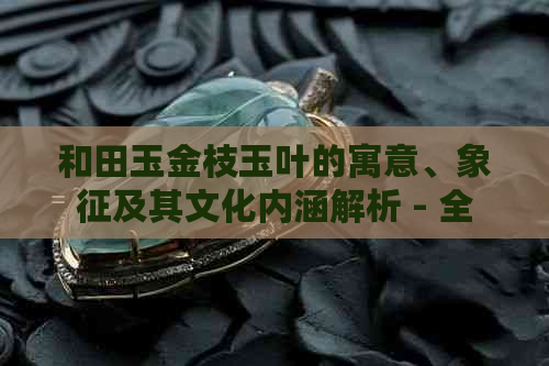 和田玉金枝玉叶的寓意、象征及其文化内涵解析 - 全面了解和田玉的独特魅力