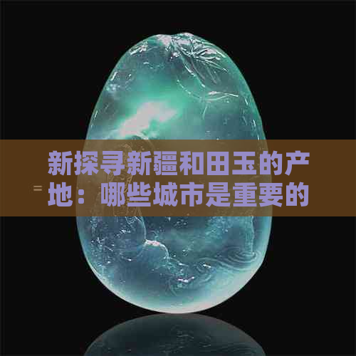 新探寻新疆和田玉的产地：哪些城市是重要的玉石加工与交易？