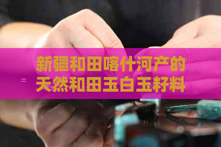 新疆和田喀什河产的天然和田玉白玉籽料：来源、特点、鉴别与选购指南