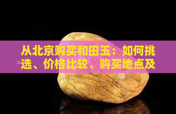 从北京购买和田玉：如何挑选、价格比较、购买地点及注意事项全解析