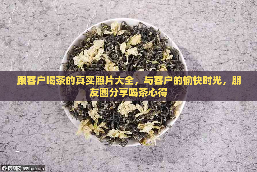 跟客户喝茶的真实照片大全，与客户的愉快时光，朋友圈分享喝茶心得