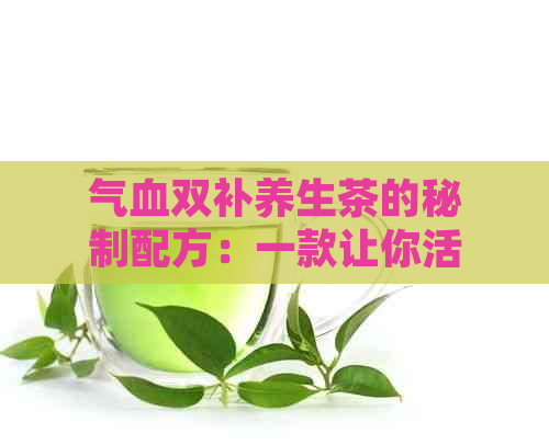 气血双补养生茶的秘制配方：一款让你活力翻倍的天然饮品