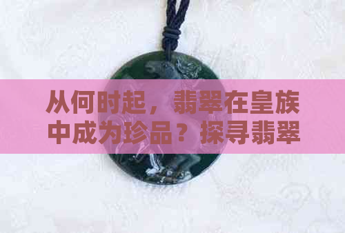 从何时起，翡翠在皇族中成为珍品？探寻翡翠在历史中的地位与影响