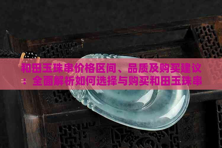 和田玉珠串价格区间、品质及购买建议：全面解析如何选择与购买和田玉珠串