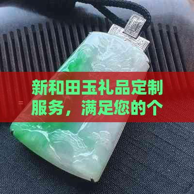 新和田玉礼品定制服务，满足您的个性化需求，提供全方位解决方案