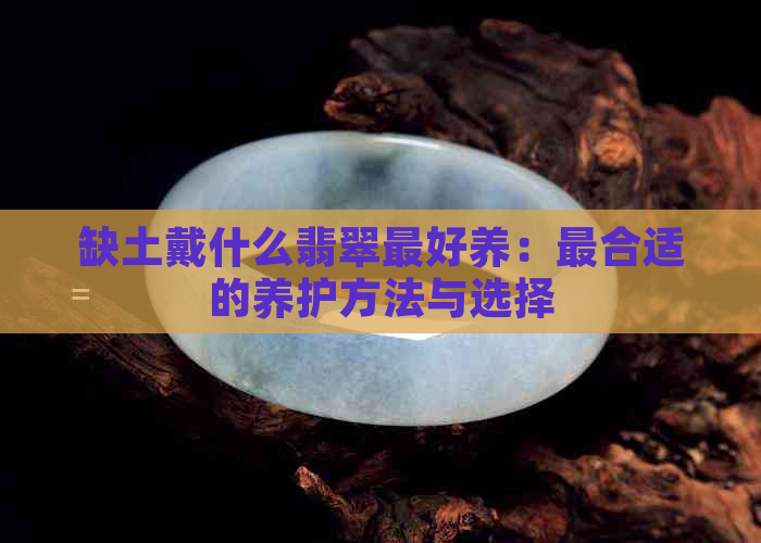 缺土戴什么翡翠更好养：最合适的养护方法与选择