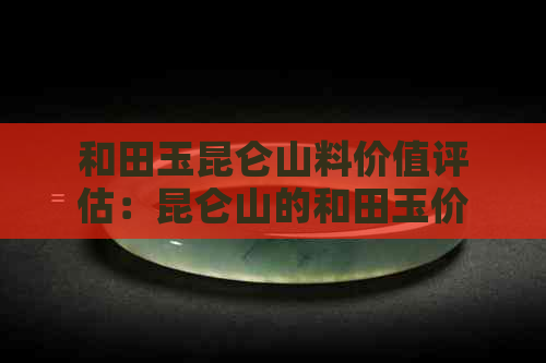 和田玉昆仑山料价值评估：昆仑山的和田玉价格，品质与灵气