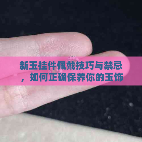 新玉挂件佩戴技巧与禁忌，如何正确保养你的玉饰？