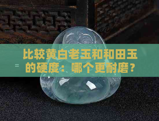 比较黄白老玉和和田玉的硬度：哪个更耐磨？