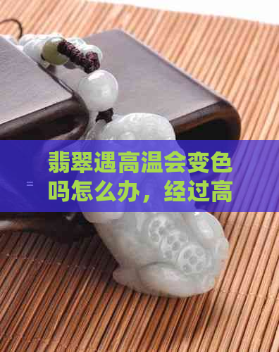 翡翠遇高温会变色吗怎么办，经过高温后翡翠会不会失色？