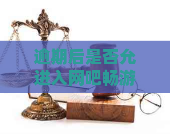 逾期后是否允进入网吧畅游：一个关于合法上网时间的探讨