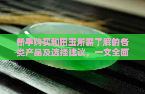 新手购买和田玉所需了解的各类产品及选择建议，一文全面解答您的疑问