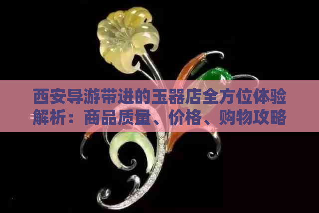 西安导游带进的玉器店全方位体验解析：商品质量、价格、购物攻略一网打尽！