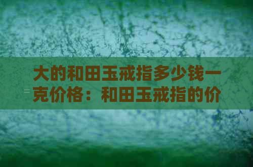 大的和田玉戒指多少钱一克价格：和田玉戒指的价格解析