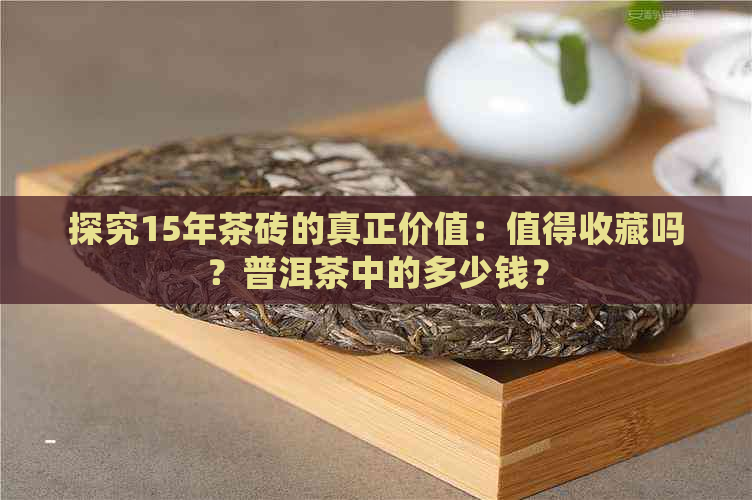 探究15年茶砖的真正价值：值得收藏吗？普洱茶中的多少钱？