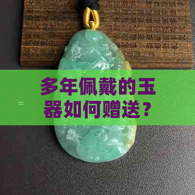 多年佩戴的玉器如何赠送？注意事项与建议全解析