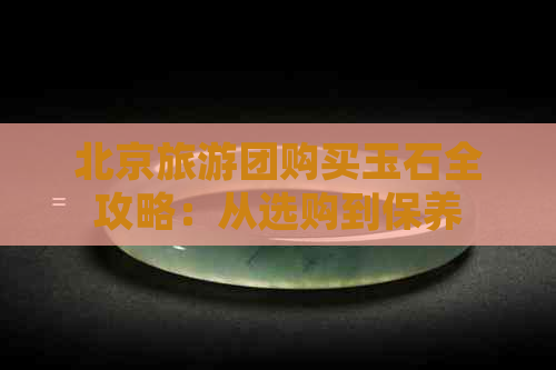 北京旅游团购买玉石全攻略：从选购到保养，一文详解！