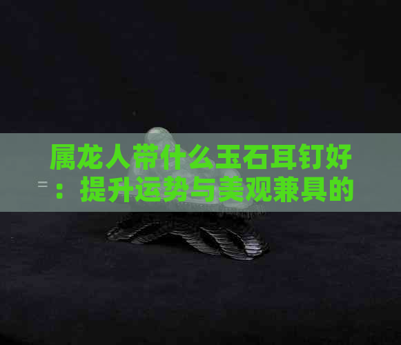 属龙人带什么玉石耳钉好：提升运势与美观兼具的选择