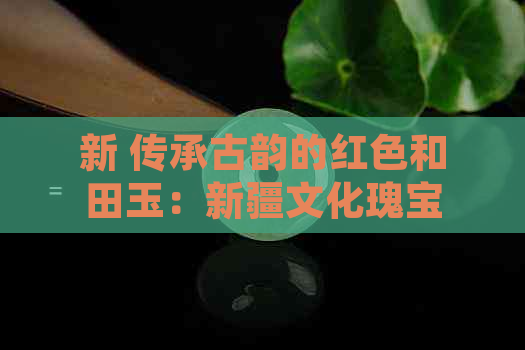 新 传承古韵的红色和田玉：新疆文化瑰宝的故事与鉴赏