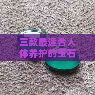 三款最适合人体养护的玉石：全面解析与选择指南