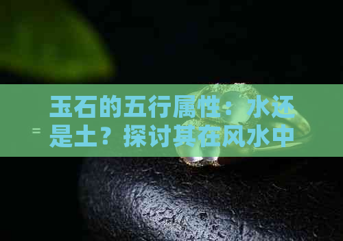 玉石的五行属性：水还是土？探讨其在风水中的作用与影响