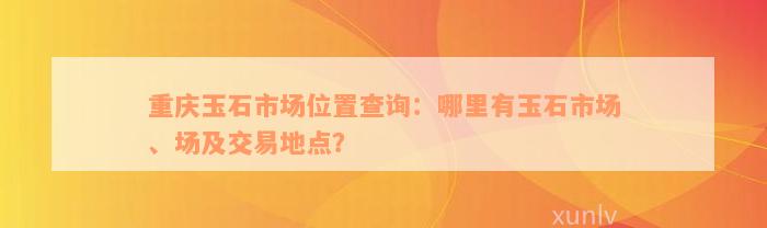 重庆玉石市场位置查询：哪里有玉石市场、场及交易地点？